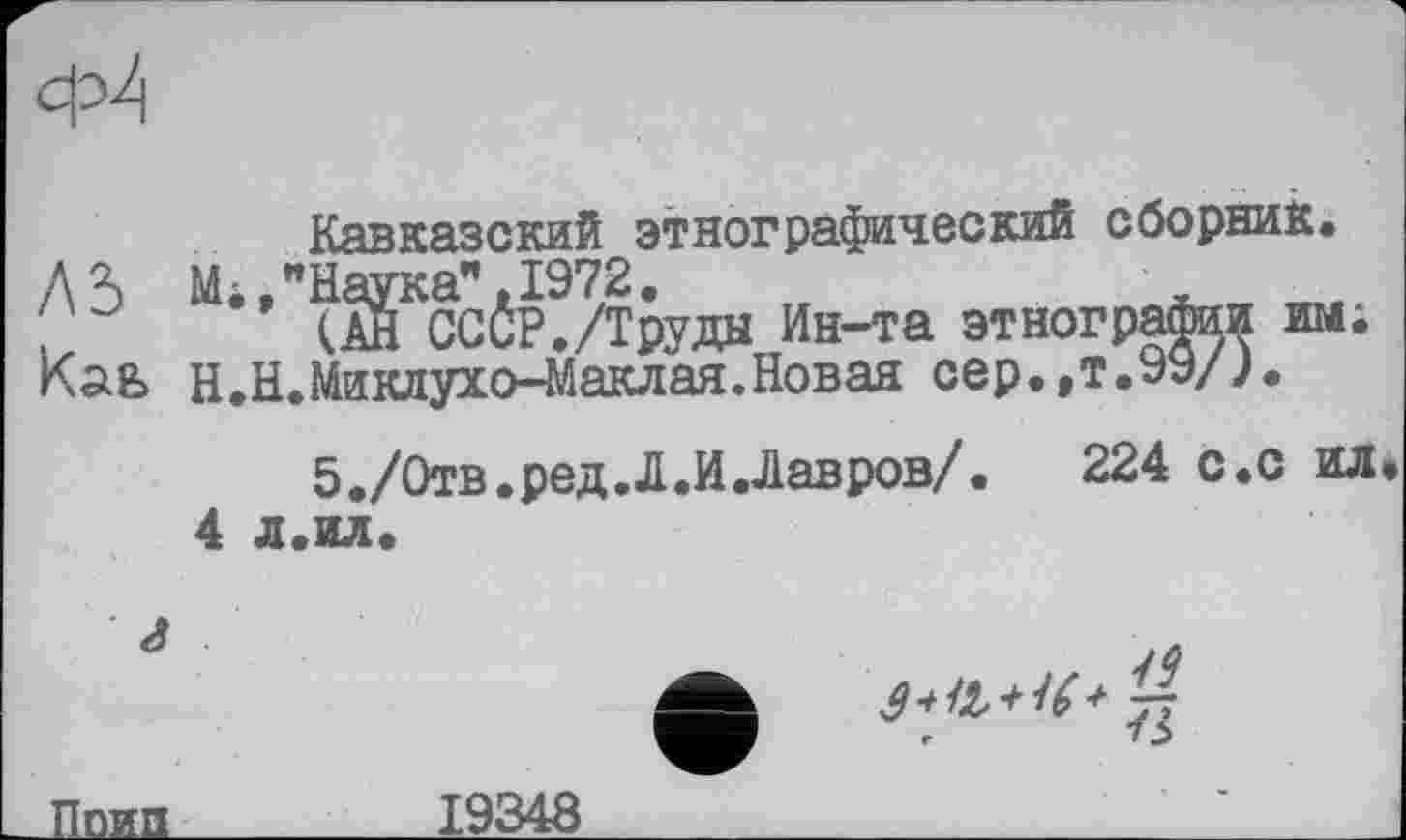 ﻿Ф4
Кавказский этнографический сборник.
ЛЗ М.»"Наука”.1972.
.. (АН СССР./Труды Ин-та этнографии им; Н.Н.Миклухо-Маклая.Новая сер.,т.99/Ј.
5./Отв. ред Л.И Лав ров/.	224 с.с ил.
4 л.ил.
г
Лойд__________19348	' і